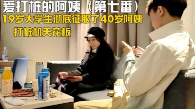 阿姨爱上打桩机少年七番战（下面看这个阿姨的联系方式和完整版）