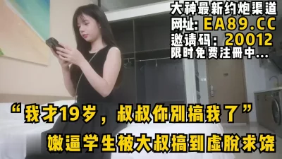 “我才19岁，叔叔你别搞我了”嫩逼学生被大叔搞到虚脱求饶完整版看简阶