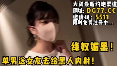 绿奴媚黑！单男送女友去给黑人内射！等黑人内射完了自己再刷锅！女主可约