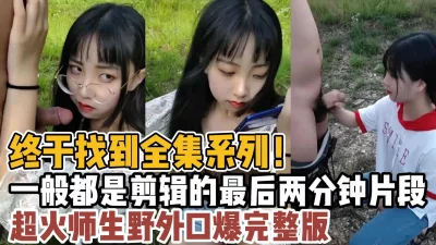 终于找到全集系列！超火师生野外口爆完整版！【“约炮强行拿下”看简阶】